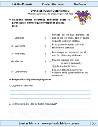Lainitas Primaria Cuadernillo Lector 4to Grado
100
Lainitas Primaria www.primaria.lainitas.com.mx
UNA FIESTA DE NOMBRE RARO
(Múltiples Lenguajes. 4to Grado. Páginas 126-129)
 Relaciona ambas columnas colocando sobre el
paréntesis el número que corresponde en cada
caso.
1.- Carnaval ( )
Período de 40 días durante los
cuales no se debe comer carne
según la tradición católica.
2.- Cuaresma ( )
Es lo que se usa para cubrir el
rostro en el carnaval.
3.- Primavera ( )
Festejo que se caracteriza por el
uso de máscaras y disfraces.
4.- Máscara ( )
Palabra italiana del cual
proviene carnaval y
significa quitar la carne.
5.- Carnelevare ( )
Estación del año posterior al
invierno, en la que se celebran los
carnavales.
 Responde las siguientes preguntas.
1.- ¿Qué es el carnaval?
2.- ¿Cómo surgió la idea de hacer el carnaval?
 