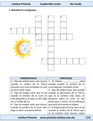 Lainitas Primaria Cuadernillo Lector 4to Grado
104
Lainitas Primaria www.primaria.lainitas.com.mx
 Resuelve el crucigrama.
HORIZONTALES VERTICALES
4.- Tipo de eclipse lunar que ocurre
cuando la umbra de la Tierra
oscurece a la Luna completa, la cual
se torna color rojizo.
5.- Tipo de eclipse solar que se da
cuando la sombra de la Luna es
más pequeña y, al tapar al Sol, deja
ver un anillo de luz.
6.- Tipo de eclipse solar que ocurre
cuando la sombra de la Luna sólo
llega a cubrir una parte del Sol.
1.- El eclipse total
sucede cuando la sombra de la
Luna tapa por completo al Sol.
2.- Tipo de eclipse lunar que sucede
cuando la penumbra de la Tierra,
que es la sombra más clara, se
proyecta sobre la Luna. Es tan
tenue que, a veces, no se distingue
que está ocurriendo el eclipse.
3.- El eclipse parcial lunar que se da
cuando la umbra de la Tierra, que
es la sombra más oscura, cubre
 