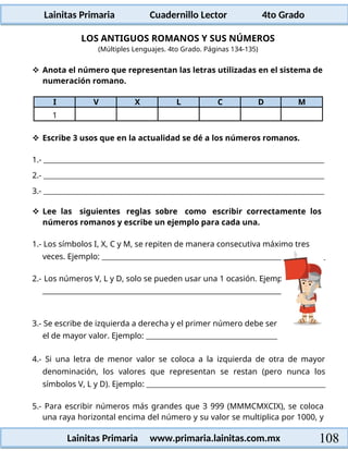 Lainitas Primaria Cuadernillo Lector 4to Grado
108
Lainitas Primaria www.primaria.lainitas.com.mx
LOS ANTIGUOS ROMANOS Y SUS NÚMEROS
(Múltiples Lenguajes. 4to Grado. Páginas 134-135)
 Anota el número que representan las letras utilizadas en el sistema de
numeración romano.
I V X L C D M
1
 Escribe 3 usos que en la actualidad se dé a los números romanos.
1.-
2.-
3.-
 Lee las siguientes reglas sobre como escribir correctamente los
números romanos y escribe un ejemplo para cada una.
1.- Los símbolos I, X, C y M, se repiten de manera consecutiva máximo tres
veces. Ejemplo:
2.- Los números V, L y D, solo se pueden usar una 1 ocasión. Ejemplo:
3.- Se escribe de izquierda a derecha y el primer número debe ser
el de mayor valor. Ejemplo:
4.- Si una letra de menor valor se coloca a la izquierda de otra de mayor
denominación, los valores que representan se restan (pero nunca los
símbolos V, L y D). Ejemplo:
5.- Para escribir números más grandes que 3 999 (MMMCMXCIX), se coloca
una raya horizontal encima del número y su valor se multiplica por 1000, y
 