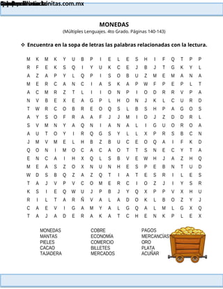 Lainitas Primaria
Cuadernillo Lector
4to Grado
114
Lainitas Primaria
www.primaria.lainitas.com.mx
MONEDAS
(Múltiples Lenguajes. 4to Grado. Páginas 140-143)
 Encuentra en la sopa de letras las palabras relacionadas con la lectura.
M K M K Y U B P I E L E S H I F Q T P P
R F E K S Q I Y U K C E J B J T G K Y L
A Z A P Y L Q P I S O B U Z M E M A N A
M E R C A N C I A S K A P W F P E P L T
A C M R Z T L I I O N P I O D R R V P A
N V B E X E A G P L H O N J K L C U R D
T W R C O B R E O Q S L B S H P A G O S
A Y S O F R A A F J J M I D J Z D D R L
S V M N Y A Q N I A N A L I G U O R O A
A U T O Y I R Q G S Y L L X P R S B C N
J M V M E L H B Z B U C E O Q A I F K D
Q O N I M O C A C A O T T S N E C Y T A
E N C A I H X Q L S B V E W H J A Z H Q
M E A S Z O X N U N H E S P E B N T U D
W D S B Q Z A Z Q T I A T E S R I L E S
T A J V P V C O M E R C I O Z J I Y S R
K S I E Q W U J P B J Y Q X P P V X H U
R I L T A R Ñ V A L A D O K L B O Z Y J
C A E V I G A M Y A L G Q A L M L G X Q
T A J A D E R A K A T C H E N K P L E X
MONEDAS
MANTAS
PIELES
CACAO
TAJADERA
COBRE
ECONOMÍA
COMERCIO
BILLETES
MERCADOS
PAGOS
MERCANCÍAS
ORO
PLATA
ACUÑAR
 