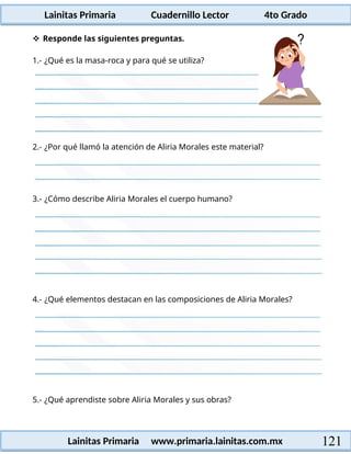 Lainitas Primaria Cuadernillo Lector 4to Grado
121
Lainitas Primaria www.primaria.lainitas.com.mx
2.- ¿Por qué llamó la atención de Aliria Morales este material?
3.- ¿Cómo describe Aliria Morales el cuerpo humano?
4.- ¿Qué elementos destacan en las composiciones de Aliria Morales?
5.- ¿Qué aprendiste sobre Aliria Morales y sus obras?
 Responde las siguientes preguntas.
1.- ¿Qué es la masa-roca y para qué se utiliza?
 