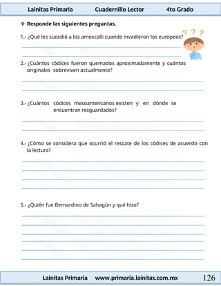 Lainitas Primaria Cuadernillo Lector 4to Grado
126
Lainitas Primaria www.primaria.lainitas.com.mx
 Responde las siguientes preguntas.
2.- ¿Cuántos códices fueron quemados aproximadamente y cuántos
originales sobreviven actualmente?
3.- ¿Cuántos códices mesoamericanos existen y en dónde se
encuentran resguardados?
4.- ¿Cómo se considera que ocurrió el rescate de los códices de acuerdo con
la lectura?
5.- ¿Quién fue Bernardino de Sahagún y qué hizo?
1.- ¿Qué les sucedió a los amoxcalli cuando invadieron los europeos?
 