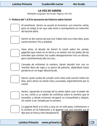 Lainitas Primaria Cuadernillo Lector 4to Grado
128
Lainitas Primaria www.primaria.lainitas.com.mx
LA VOZ DE XARENI
(Múltiples Lenguajes. 4to Grado. Páginas 156-161)
 Ordena del 1 al 8 la secuencia de historia sobre Xareni.
Al anochecer, Xareni se asustó al encontrar una enorme uema,
pero se relajó al ver que solo venía a acompañarla sin intención
de hacerle daño.
Xareni se dio cuenta de que huir había sido una mala idea, pues
sentía hambre, frío y soledad.
Hace años, el abuelo de Xareni le contó sobre los uemas,
gigantes que vivían en la tierra y se vestían con las pieles de los
animales que comían; los cuales desaparecieron tras un diluvio,
pero recientemente ella vio uno…
Cansada de enfrentar la sombra, Xareni decidió huir con su
mochila llena de ropa y su perro de peluche, alejándose hasta
perderse en un lugar desconocido.
Xareni, quien acaba de cumplir ocho años solía sonreír todos los
días, pero ahora se siente sola y asustada, especialmente por la
noche.
Xareni, siguiendo el consejo de la uema sobre usar el poder de
su voz, contó a un adulto de confianza sobre la sombra que la
asustaba, y desde entonces recuperó su tranquilidad y alegría,
sin volver a ser visitada por la sombra.
La gigante llevó a la niña a casa en un solo paso, enfrentaron a
la sombra en la habitación y la gigante con una extraña voz le
dijo que se fuera y ésta desapareció.
 