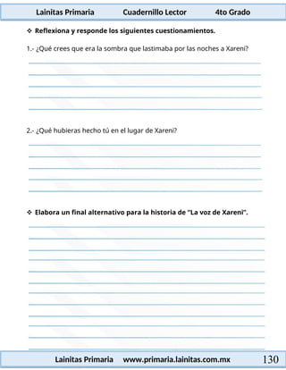 Lainitas Primaria Cuadernillo Lector 4to Grado
130
Lainitas Primaria www.primaria.lainitas.com.mx
 Reflexiona y responde los siguientes cuestionamientos.
1.- ¿Qué crees que era la sombra que lastimaba por las noches a Xareni?
2.- ¿Qué hubieras hecho tú en el lugar de Xareni?
 Elabora un final alternativo para la historia de “La voz de Xareni”.
 