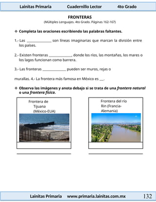 Lainitas Primaria Cuadernillo Lector 4to Grado
132
Lainitas Primaria www.primaria.lainitas.com.mx
FRONTERAS
(Múltiples Lenguajes. 4to Grado. Páginas 162-167)
 Completa las oraciones escribiendo las palabras faltantes.
1.- Las son líneas imaginarias que marcan la división entre
los países.
2.- Existen fronteras , donde los ríos, las montañas, los mares o
los lagos funcionan como barrera.
3.- Las fronteras pueden ser muros, rejas o
murallas. 4.- La frontera más famosa en México es .
 Observa las imágenes y anota debajo si se trata de una frontera natural
o una frontera física.
Frontera de
Tijuana
(México-EUA)
Frontera del río
Rin (Francia-
Alemania)
 