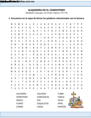 Lainitas Primaria
Cuadernillo Lector
4to Grado
134
Lainitas Primaria
www.primaria.lainitas.com.mx
ALEJANDRA EN EL CEMENTERIO
(Múltiples Lenguajes. 4to Grado. Páginas 170-173)
 Encuentra en la sopa de letras las palabras relacionadas con la lectura.
M K M K A L E J A N D R A H I F Q T P P
R F E K S Q I Y U K C E J B J T G K Y A
A Z A P Y L Q P I S F B U Z M E X A N N
C E M P A S U C H I L A P W F P E P L T
E C U R Z T L I I O O P I O D R S V P E
M V S I X E A G P L R O N J K L Q U R O
E W I O D G N Y O Q E L V S H I U E R N
N Y C O M I D A F J S M N D J Z E D Z L
T V A Ñ Y A Q N I A R A P Y W R L R T W
E U T Q Y I R Q G S R C A L A V E R A Ñ
R J V U E L H B Z B L C N O Q A T F K D
I O N I M O T U M B A T R S N E O Y T A
O Ñ C S I H X Q L S P V U W H J S Z H A
M V A S Z O X N V N I E Z P E B N T U D
W N S B Q Z I Z E T D A T E S R I L E S
T I J V F A M I L I A P Ñ O B J I Y S R
K S I E Q W K J A B Z Y Q X P P V X H U
R I L T A R O V S L X D O K L B O Z Y J
C A E V I G K M Y A L G Q A L M L G X Q
T U X P A P E L K A T C H E N K P L E X
ALEJANDRA
CEMENTERIO
MÚSICA
FLORES
COMIDA
CALAVERA
CEMPASÚCHIL
PAN
ESQUELETOS
LÁPIDA
TUMBA
FAMILIA
VELAS
PAPEL
PANTEÓN
 