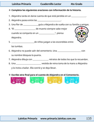 Lainitas Primaria Cuadernillo Lector 4to Grado
135
Lainitas Primaria www.primaria.lainitas.com.mx
 Completa las siguientes oraciones con información de la historia.
1. Alejandra tarda en darse cuenta de que está perdida en un .
2. Alejandra pasea entre las .
3. Una flor de guía a Alejandra de vuelta con su familia y amigas.
4. “El de muerto siempre sabe mejor
cuando se comparte en un ", piensa
Alejandra.
5. de niños juegan a las escondidas entre
las tumbas.
6. Alejandra no puede salir del cementerio. Una con
su nombre bloquea la puerta.
7. Alejandra dibuja con retratos de todos los que la recuerdan.
8. Una vestida de reina toma de la mano a Alejandra
y la invita a bailar. Ella sonríe y se deja llevar.
 Escribe otro final para el cuento de Alejandra en el Cementerio.
 