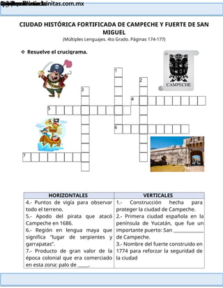 Lainitas Primaria
Cuadernillo Lector
4to Grado
137
Lainitas Primaria
www.primaria.lainitas.com.mx
CIUDAD HISTÓRICA FORTIFICADA DE CAMPECHE Y FUERTE DE SAN
MIGUEL
(Múltiples Lenguajes. 4to Grado. Páginas 174-177)
HORIZONTALES VERTICALES
4.- Puntos de vigía para observar
todo el terreno.
5.- Apodo del pirata que atacó
Campeche en 1686.
6.- Región en lengua maya que
significa “lugar de serpientes y
garrapatas”.
7.- Producto de gran valor de la
época colonial que era comerciado
en esta zona: palo de .
1.- Construcción hecha para
proteger la ciudad de Campeche.
2.- Primera ciudad española en la
península de Yucatán, que fue un
importante puerto: San
de Campeche.
3.- Nombre del fuerte construido en
1774 para reforzar la seguridad de
la ciudad
 Resuelve el crucigrama.
 