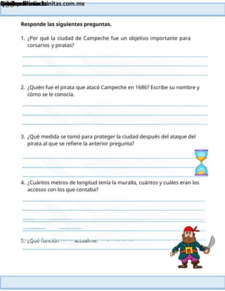 Lainitas Primaria
Cuadernillo Lector
4to Grado
138
Lainitas Primaria
www.primaria.lainitas.com.mx
Responde las siguientes preguntas.
1. ¿Por qué la ciudad de Campeche fue un objetivo importante para
corsarios y piratas?
2. ¿Quién fue el pirata que atacó Campeche en 1686? Escribe su nombre y
cómo se le conocía.
3. ¿Qué medida se tomó para proteger la ciudad después del ataque del
pirata al que se refiere la anterior pregunta?
4. ¿Cuántos metros de longitud tenía la muralla, cuántos y cuáles eran los
accesos con los que contaba?
5. ¿Qué función tiene actualmente el fuerte de San Miguel?
 