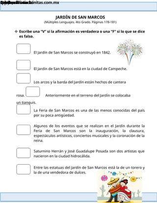 Lainitas Primaria
Cuadernillo Lector
4to Grado
139
Lainitas Primaria
www.primaria.lainitas.com.mx
JARDÍN DE SAN MARCOS
(Múltiples Lenguajes. 4to Grado. Páginas 178-181)
 Escribe una “V” si la afirmación es verdadera o una “F” si lo que se dice
es falso.
El Jardín de San Marcos se construyó en 1842.
El Jardín de San Marcos está en la ciudad de Campeche.
Los arcos y la barda del Jardín están hechos de cantera
rosa. Anteriormente en el terreno del Jardín se colocaba
un tianguis.
La Feria de San Marcos es una de las menos conocidas del país
por su poca antigüedad.
Algunos de los eventos que se realizan en el Jardín durante la
Feria de San Marcos son la inauguración, la clausura,
espectáculos artísticos, conciertos musicales y la coronación de la
reina.
Saturnino Herrán y José Guadalupe Posada son dos artistas que
nacieron en la ciudad hidrocálida.
Entre las estatuas del Jardín de San Marcos está la de un torero y
la de una vendedora de dulces.
 