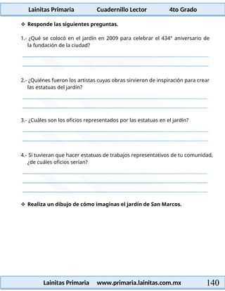 Lainitas Primaria Cuadernillo Lector 4to Grado
140
Lainitas Primaria www.primaria.lainitas.com.mx
 Responde las siguientes preguntas.
1.- ¿Qué se colocó en el jardín en 2009 para celebrar el 434° aniversario de
la fundación de la ciudad?
2.- ¿Quiénes fueron los artistas cuyas obras sirvieron de inspiración para crear
las estatuas del jardín?
3.- ¿Cuáles son los oficios representados por las estatuas en el jardín?
4.- Si tuvieran que hacer estatuas de trabajos representativos de tu comunidad,
¿de cuáles oficios serían?
 Realiza un dibujo de cómo imaginas el jardín de San Marcos.
 