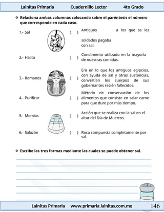 Lainitas Primaria Cuadernillo Lector 4to Grado
146
Lainitas Primaria www.primaria.lainitas.com.mx
 Relaciona ambas columnas colocando sobre el paréntesis el número
que corresponde en cada caso.
1.- Sal ( )
Antiguos
soldados pagaba
con sal.
a los que se les
2.- Halita ( )
Condimento utilizado en la mayoría
de nuestras comidas.
3.- Romanos ( )
Era en lo que los antiguos egipcios,
con ayuda de sal y otras sustancias,
convertían los cuerpos de sus
gobernantes recién fallecidos.
4.- Purificar ( )
Método de conservación de los
alimentos que consiste en salar carne
para que dure por más tiempo.
5.- Momias ( )
Acción que se realiza con la sal en el
altar del Día de Muertos.
6.- Salazón ( ) Roca compuesta completamente por
sal.
 Escribe las tres formas mediante las cuales se puede obtener sal.
 