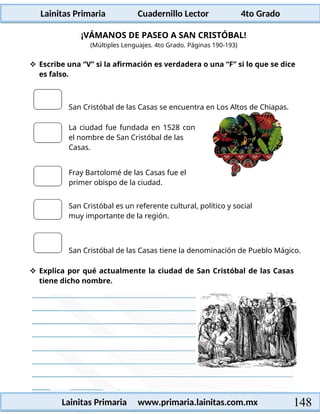 Lainitas Primaria Cuadernillo Lector 4to Grado
148
Lainitas Primaria www.primaria.lainitas.com.mx
¡VÁMANOS DE PASEO A SAN CRISTÓBAL!
(Múltiples Lenguajes. 4to Grado. Páginas 190-193)
 Escribe una “V” si la afirmación es verdadera o una “F” si lo que se dice
es falso.
San Cristóbal de las Casas se encuentra en Los Altos de Chiapas.
La ciudad fue fundada en 1528 con
el nombre de San Cristóbal de las
Casas.
Fray Bartolomé de las Casas fue el
primer obispo de la ciudad.
San Cristóbal es un referente cultural, político y social
muy importante de la región.
San Cristóbal de las Casas tiene la denominación de Pueblo Mágico.
 Explica por qué actualmente la ciudad de San Cristóbal de las Casas
tiene dicho nombre.
 
