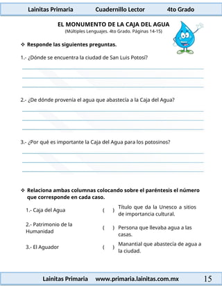 Lainitas Primaria Cuadernillo Lector 4to Grado
15
Lainitas Primaria www.primaria.lainitas.com.mx
EL MONUMENTO DE LA CAJA DEL AGUA
(Múltiples Lenguajes. 4to Grado. Páginas 14-15)
 Responde las siguientes preguntas.
1.- ¿Dónde se encuentra la ciudad de San Luis Potosí?
2.- ¿De dónde provenía el agua que abastecía a la Caja del Agua?
3.- ¿Por qué es importante la Caja del Agua para los potosinos?
 Relaciona ambas columnas colocando sobre el paréntesis el número
que corresponde en cada caso.
1.- Caja del Agua ( )
Título que da la Unesco a sitios
de importancia cultural.
2.- Patrimonio de la
Humanidad
( ) Persona que llevaba agua a las
casas.
3.- El Aguador ( )
Manantial que abastecía de agua a
la ciudad.
 