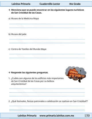 Lainitas Primaria Cuadernillo Lector 4to Grado
150
Lainitas Primaria www.primaria.lainitas.com.mx
 Menciona que se puede encontrar en los siguientes lugares turísticos
de San Cristóbal de las Casas.
a) Museo de la Medicina Maya:
b) Museo del Jade:
c) Centro de Textiles del Mundo Maya:
 Responde las siguientes preguntas.
1. ¿Cuáles son algunos de los edificios más importantes
de San Cristóbal de las Casas por su belleza
arquitectónica?
2. ¿Qué festivales, fiestas patronales o celebración se realizan en San Cristóbal??
 