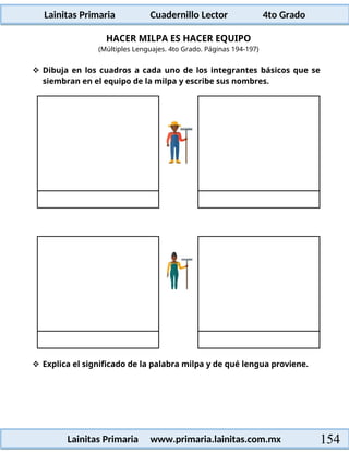 Lainitas Primaria Cuadernillo Lector 4to Grado
154
Lainitas Primaria www.primaria.lainitas.com.mx
HACER MILPA ES HACER EQUIPO
(Múltiples Lenguajes. 4to Grado. Páginas 194-197)
 Dibuja en los cuadros a cada uno de los integrantes básicos que se
siembran en el equipo de la milpa y escribe sus nombres.
 Explica el significado de la palabra milpa y de qué lengua proviene.
 