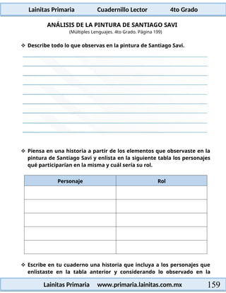 Lainitas Primaria Cuadernillo Lector 4to Grado
159
Lainitas Primaria www.primaria.lainitas.com.mx
ANÁLISIS DE LA PINTURA DE SANTIAGO SAVI
(Múltiples Lenguajes. 4to Grado. Página 199)
 Describe todo lo que observas en la pintura de Santiago Savi.
 Piensa en una historia a partir de los elementos que observaste en la
pintura de Santiago Savi y enlista en la siguiente tabla los personajes
qué participarían en la misma y cuál sería su rol.
Personaje Rol
 Escribe en tu cuaderno una historia que incluya a los personajes que
enlistaste en la tabla anterior y considerando lo observado en la
 