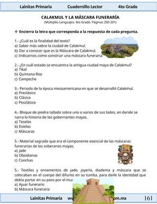 Lainitas Primaria Cuadernillo Lector 4to Grado
161
Lainitas Primaria www.primaria.lainitas.com.mx
CALAKMUL Y LA MÁSCARA FUNERARÍA
(Múltiples Lenguajes. 4to Grado. Páginas 200-201)
 Encierra la letra que corresponda a la respuesta de cada pregunta.
1.- ¿Cuál es la finalidad del texto?
a) Saber más sobre la ciudad de Calakmul.
b) Dar a conocer que es la Máscara de Calakmul.
c) Indicarnos como construir una máscara funeraria.
2.- ¿En cuál estado se encuentra la antigua ciudad maya de Calakmul?
a) Tikal
b) Quintana Roo
c) Campeche
3.- Periodo de la época mesoamericana en que se desarrolló Calakmul.
a) Preclásico
b) Clásico
c) Posclásico
4.- Bloque de piedra tallado sobre uno o varios de sus lados, en donde se
narra la historia de los gobernantes mayas.
a) Teselas
b) Estelas
c) Máscaras
5.- Material sagrado que era el componente esencial de las máscaras
funerarias de los soberanos mayas.
a) Jade
b) Obsidianas
c) Conchas
5.- Textiles y ornamentos de jade, joyería, diadema y máscara que se
colocaban en el cuerpo del difunto en su tumba, para darle la identidad que
debía portar en su paso por el mundo de los muertos:
a) Ajuar funerario
b) Máscara funeraria
 