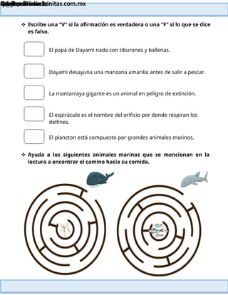 Lainitas Primaria
Cuadernillo Lector
4to Grado
165
Lainitas Primaria
www.primaria.lainitas.com.mx
 Escribe una “V” si la afirmación es verdadera o una “F” si lo que se dice
es falso.
El papá de Dayami nada con tiburones y ballenas.
Dayami desayuna una manzana amarilla antes de salir a pescar.
La mantarraya gigante es un animal en peligro de extinción.
El espiráculo es el nombre del orificio por donde respiran los
delfines.
El plancton está compuesto por grandes animales marinos.
 Ayuda a los siguientes animales marinos que se mencionan en la
lectura a encontrar el camino hacia su comida.
 