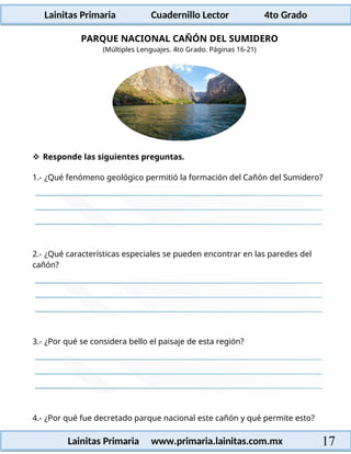 Lainitas Primaria Cuadernillo Lector 4to Grado
17
Lainitas Primaria www.primaria.lainitas.com.mx
PARQUE NACIONAL CAÑÓN DEL SUMIDERO
(Múltiples Lenguajes. 4to Grado. Páginas 16-21)
 Responde las siguientes preguntas.
1.- ¿Qué fenómeno geológico permitió la formación del Cañón del Sumidero?
2.- ¿Qué características especiales se pueden encontrar en las paredes del
cañón?
3.- ¿Por qué se considera bello el paisaje de esta región?
4.- ¿Por qué fue decretado parque nacional este cañón y qué permite esto?
 