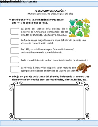Lainitas Primaria
Cuadernillo Lector
4to Grado
170
Lainitas Primaria
www.primaria.lainitas.com.mx
¿CERO COMUNICACIÓN?
(Múltiples Lenguajes. 4to Grado. Páginas 210-213)
 Escribe una “V” si la afirmación es verdadera o
una “F” si lo que se dice es falso.
La zona del silencio está ubicada en el
desierto de Chihuahua, compartido por los
estados de Durango, Coahuila y Chihuahua.
La fuerte carga magnética en la zona del silencio permite una
excelente comunicación radial.
En 1970, un misil lanzado por Estados Unidos cayó
accidentalmente en la zona del silencio.
En la zona del silencio, se han encontrado fósiles de dinosaurios.
La tortuga llanera y los nopales color morado son
ejemplos de especies endémicas de la zona del silencio.
 Dibuja un paisaje de la zona del silencio, incluyendo al menos tres
elementos mencionados en el texto (animales, plantas, fósiles, etc.).
 