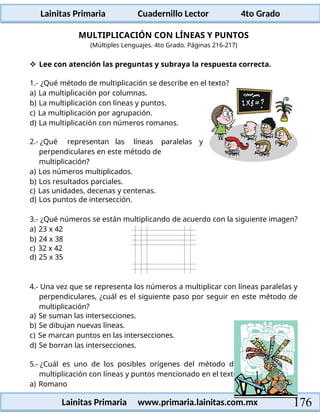 Lainitas Primaria Cuadernillo Lector 4to Grado
176
Lainitas Primaria www.primaria.lainitas.com.mx
MULTIPLICACIÓN CON LÍNEAS Y PUNTOS
(Múltiples Lenguajes. 4to Grado. Páginas 216-217)
 Lee con atención las preguntas y subraya la respuesta correcta.
1.- ¿Qué método de multiplicación se describe en el texto?
a) La multiplicación por columnas.
b) La multiplicación con líneas y puntos.
c) La multiplicación por agrupación.
d) La multiplicación con números romanos.
2.- ¿Qué representan las líneas paralelas y
perpendiculares en este método de
multiplicación?
a) Los números multiplicados.
b) Los resultados parciales.
c) Las unidades, decenas y centenas.
d) Los puntos de intersección.
3.- ¿Qué números se están multiplicando de acuerdo con la siguiente imagen?
a) 23 x 42
b) 24 x 38
c) 32 x 42
d) 25 x 35
4.- Una vez que se representa los números a multiplicar con líneas paralelas y
perpendiculares, ¿cuál es el siguiente paso por seguir en este método de
multiplicación?
a) Se suman las intersecciones.
b) Se dibujan nuevas líneas.
c) Se marcan puntos en las intersecciones.
d) Se borran las intersecciones.
5.- ¿Cuál es uno de los posibles orígenes del método de
multiplicación con líneas y puntos mencionado en el texto?
a) Romano
 