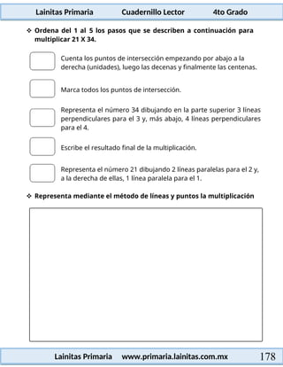 Lainitas Primaria Cuadernillo Lector 4to Grado
178
Lainitas Primaria www.primaria.lainitas.com.mx
 Ordena del 1 al 5 los pasos que se describen a continuación para
multiplicar 21 X 34.
Cuenta los puntos de intersección empezando por abajo a la
derecha (unidades), luego las decenas y finalmente las centenas.
Marca todos los puntos de intersección.
Representa el número 34 dibujando en la parte superior 3 líneas
perpendiculares para el 3 y, más abajo, 4 líneas perpendiculares
para el 4.
Escribe el resultado final de la multiplicación.
Representa el número 21 dibujando 2 líneas paralelas para el 2 y,
a la derecha de ellas, 1 línea paralela para el 1.
 Representa mediante el método de líneas y puntos la multiplicación
 