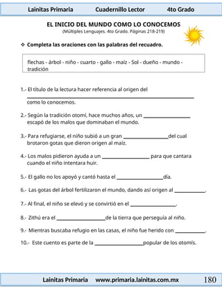 flechas - árbol - niño - cuarto - gallo - maíz - Sol - dueño - mundo -
tradición
Lainitas Primaria Cuadernillo Lector 4to Grado
180
Lainitas Primaria www.primaria.lainitas.com.mx
EL INICIO DEL MUNDO COMO LO CONOCEMOS
(Múltiples Lenguajes. 4to Grado. Páginas 218-219)
 Completa las oraciones con las palabras del recuadro.
1.- El título de la lectura hacer referencia al origen del
como lo conocemos.
2.- Según la tradición otomí, hace muchos años, un
escapó de los malos que dominaban el mundo.
3.- Para refugiarse, el niño subió a un gran del cual
brotaron gotas que dieron origen al maíz.
4.- Los malos pidieron ayuda a un para que cantara
cuando el niño intentara huir.
5.- El gallo no los apoyó y cantó hasta el día.
6.- Las gotas del árbol fertilizaron el mundo, dando así origen al .
7.- Al final, el niño se elevó y se convirtió en el .
8.- Zithú era el de la tierra que perseguía al niño.
9.- Mientras buscaba refugio en las casas, el niño fue herido con .
10.- Este cuento es parte de la popular de los otomís.
 