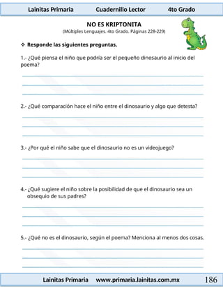 Lainitas Primaria Cuadernillo Lector 4to Grado
186
Lainitas Primaria www.primaria.lainitas.com.mx
NO ES KRIPTONITA
(Múltiples Lenguajes. 4to Grado. Páginas 228-229)
 Responde las siguientes preguntas.
1.- ¿Qué piensa el niño que podría ser el pequeño dinosaurio al inicio del
poema?
2.- ¿Qué comparación hace el niño entre el dinosaurio y algo que detesta?
3.- ¿Por qué el niño sabe que el dinosaurio no es un videojuego?
4.- ¿Qué sugiere el niño sobre la posibilidad de que el dinosaurio sea un
obsequio de sus padres?
5.- ¿Qué no es el dinosaurio, según el poema? Menciona al menos dos cosas.
 