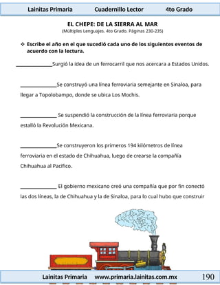 Lainitas Primaria Cuadernillo Lector 4to Grado
190
Lainitas Primaria www.primaria.lainitas.com.mx
EL CHEPE: DE LA SIERRA AL MAR
(Múltiples Lenguajes. 4to Grado. Páginas 230-235)
 Escribe el año en el que sucedió cada uno de los siguientes eventos de
acuerdo con la lectura.
Surgió la idea de un ferrocarril que nos acercara a Estados Unidos.
Se construyó una línea ferroviaria semejante en Sinaloa, para
llegar a Topolobampo, donde se ubica Los Mochis.
Se suspendió la construcción de la línea ferroviaria porque
estalló la Revolución Mexicana.
Se construyeron los primeros 194 kilómetros de línea
ferroviaria en el estado de Chihuahua, luego de crearse la compañía
Chihuahua al Pacífico.
El gobierno mexicano creó una compañía que por fin conectó
las dos líneas, la de Chihuahua y la de Sinaloa, para lo cual hubo que construir
 