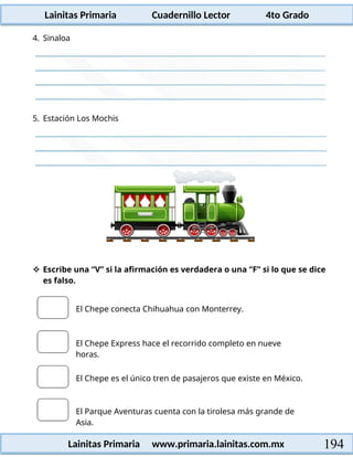 Lainitas Primaria Cuadernillo Lector 4to Grado
194
Lainitas Primaria www.primaria.lainitas.com.mx
4. Sinaloa
5. Estación Los Mochis
 Escribe una “V” si la afirmación es verdadera o una “F” si lo que se dice
es falso.
El Chepe conecta Chihuahua con Monterrey.
El Chepe Express hace el recorrido completo en nueve
horas.
El Chepe es el único tren de pasajeros que existe en México.
El Parque Aventuras cuenta con la tirolesa más grande de
Asia.
 