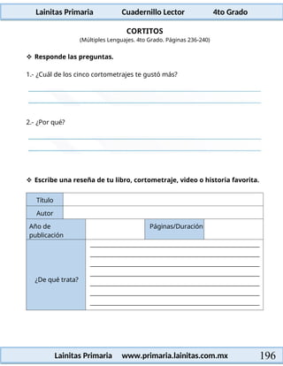 Lainitas Primaria Cuadernillo Lector 4to Grado
196
Lainitas Primaria www.primaria.lainitas.com.mx
CORTITOS
(Múltiples Lenguajes. 4to Grado. Páginas 236-240)
 Responde las preguntas.
1.- ¿Cuál de los cinco cortometrajes te gustó más?
2.- ¿Por qué?
 Escribe una reseña de tu libro, cortometraje, video o historia favorita.
Título
Autor
Año de
publicación
Páginas/Duración
¿De qué trata?
 