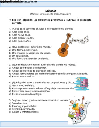 Lainitas Primaria
Cuadernillo Lector
4to Grado
198
Lainitas Primaria
www.primaria.lainitas.com.mx
MÚSICO
(Múltiples Lenguajes. 4to Grado. Página 241)
 Lee con atención las siguientes preguntas y subraya la respuesta
correcta.
1. ¿A qué edad comenzó el autor a interesarse en la ciencia?
a) A los cinco años.
b) A los nueve años.
c) A los diecisiete años.
d) A los quince años.
2. ¿Qué encontró el autor en la música?
a) Una forma de diversión.
b) Una manera de viajar por el espacio.
c) Un pasatiempo.
d) Una forma de aprender de ciencia.
3. ¿Qué comparación hace el autor entre la ciencia y la música?
a) Ambas son difíciles de entender.
b) Ambas son formas de expresión artística.
c) Ambas forman parte del mismo universo y son física orgánica aplicada.
d) Ambas son aburridas.
4. ¿Qué logró el autor a través de sus composiciones y discos?
a) Ganar mucho dinero.
b) Abrirse puertas en esta dimensión y viajar a otros mundos.
c) Convertirse en un famoso científico.
d) Crear una nueva tecnología.
5. Según el autor, ¿qué elementos encontró en la música?
a) Solo diversión.
b) Ciencia y espiritualidad.
c) Tecnología avanzada.
d) Juegos y entretenimiento.
 