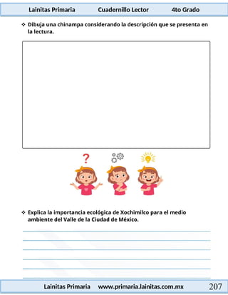 Lainitas Primaria Cuadernillo Lector 4to Grado
207
Lainitas Primaria www.primaria.lainitas.com.mx
 Dibuja una chinampa considerando la descripción que se presenta en
la lectura.
 Explica la importancia ecológica de Xochimilco para el medio
ambiente del Valle de la Ciudad de México.
 