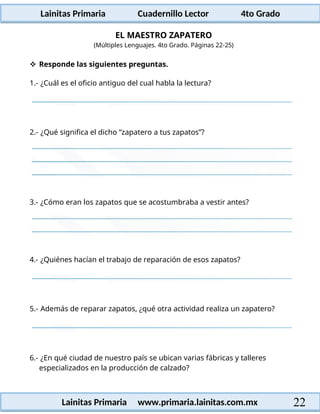 Lainitas Primaria Cuadernillo Lector 4to Grado
22
Lainitas Primaria www.primaria.lainitas.com.mx
EL MAESTRO ZAPATERO
(Múltiples Lenguajes. 4to Grado. Páginas 22-25)
 Responde las siguientes preguntas.
1.- ¿Cuál es el oficio antiguo del cual habla la lectura?
2.- ¿Qué significa el dicho “zapatero a tus zapatos”?
3.- ¿Cómo eran los zapatos que se acostumbraba a vestir antes?
4.- ¿Quiénes hacían el trabajo de reparación de esos zapatos?
5.- Además de reparar zapatos, ¿qué otra actividad realiza un zapatero?
6.- ¿En qué ciudad de nuestro país se ubican varias fábricas y talleres
especializados en la producción de calzado?
 