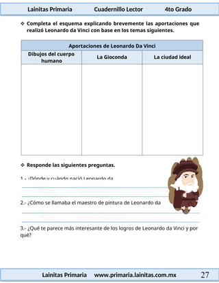 Lainitas Primaria Cuadernillo Lector 4to Grado
27
Lainitas Primaria www.primaria.lainitas.com.mx
 Completa el esquema explicando brevemente las aportaciones que
realizó Leonardo da Vinci con base en los temas siguientes.
Aportaciones de Leonardo Da Vinci
Dibujos del cuerpo
humano
La Gioconda La ciudad ideal
3.- ¿Qué te parece más interesante de los logros de Leonardo da Vinci y por
qué?
2.- ¿Cómo se llamaba el maestro de pintura de Leonardo da
 Responde las siguientes preguntas.
1.- ¿Dónde y cuándo nació Leonardo da
 
