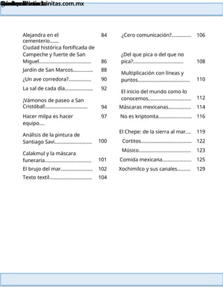 Lainitas Primaria
Cuadernillo Lector
4to Grado
3
Lainitas Primaria
www.primaria.lainitas.com.mx
Alejandra en el
cementerio…….
84 ¿Cero comunicación?............... 106
Ciudad histórica fortificada de
Campeche y fuerte de San
Miguel………………………………… 86
¿Del que pica o del que no
pica?...................................... 108
Jardín de San Marcos…………… 88
Multiplicación con líneas y
puntos…………………………………
¿Un ave corredora?................. 90 110
La sal de cada día………………… 92
El inicio del mundo como lo
conocemos…………………………..
¡Vámonos de paseo a San
Cristóbal!................................
112
94 Máscaras mexicanas…………….. 114
Hacer milpa es hacer
equipo….
97 No es kriptonita……………………. 116
Análisis de la pintura de
Santiago Savi……………………….
El Chepe: de la sierra al mar…. 119
100 Cortitos……………………………….. 122
Calakmul y la máscara
funeraria……………………………..
Músico………………………………… 123
101 Comida mexicana…………………. 125
El brujo del mar…………………… 102 Xochimilco y sus canales………. 129
Texto textil………………………….. 104
 