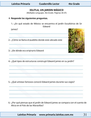 Lainitas Primaria Cuadernillo Lector 4to Grado
31
Lainitas Primaria www.primaria.lainitas.com.mx
XILITLA, UN JARDIN MÁGICO
(Múltiples Lenguajes. 4to Grado. Páginas 34-37)
 Responde las siguientes preguntas.
1.- ¿En qué estado de México se encuentra el Jardín Escultórico de Sir
Edward
4.- ¿Qué tipos de estructuras construyó Edward James en su jardín?
5.- ¿Qué artistas famosos conoció Edward James durante sus viajes?
6.- ¿Por qué piensas que el jardín de Edward James se compara con el cuento de
Alicia en el País de las Maravillas?
3.- ¿De dónde era originario Edward
2.- ¿Cómo se llama el pueblito donde está ubicado este
James?
 
