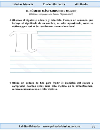 Lainitas Primaria Cuadernillo Lector 4to Grado
37
Lainitas Primaria www.primaria.lainitas.com.mx
EL NÚMERO MÁS FAMOSO DEL MUNDO
(Múltiples Lenguajes. 4to Grado. Páginas 44-47)
 Observa el siguiente número y coloréalo. Elabora un resumen que
incluya el significado de su nombre, su valor aproximado, cómo se
obtiene y por qué se le considera un numero irracional.
 Utiliza un pedazo de hilo para medir el diámetro del círculo y
comprueba cuantas veces cabe esta medida en la circunferencia,
remarca cada una con un color distinto.
 