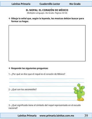 Lainitas Primaria Cuadernillo Lector 4to Grado
39
Lainitas Primaria www.primaria.lainitas.com.mx
EL NOPAL: EL CORAZÓN DE MÉXICO
(Múltiples Lenguajes. 4to Grado. Páginas 50-53)
 Dibuja la señal que, según la leyenda, los mexicas debían buscar para
formar su hogar.
 Responde las siguientes preguntas:
1.- ¿Por qué se dice que el nopal es el corazón de México?
3.- ¿Qué significado tiene el símbolo del nopal representado en el escudo
nacional?
2.- ¿Qué son los xoconostles?
 