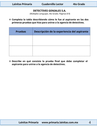 Lainitas Primaria Cuadernillo Lector 4to Grado
4
Lainitas Primaria www.primaria.lainitas.com.mx
DETECTIVES GENIALES S.A.
(Múltiples Lenguajes. 4to Grado. Páginas 8-9)
 Completa la tabla describiendo cómo le fue al aspirante en las dos
primeras pruebas que hizo para unirse a la agencia de detectives.
Pruebas Descripción de la experiencia del aspirante
 Describe en qué consiste la prueba final que debe completar el
aspirante para unirse a la agencia de detectives.
 