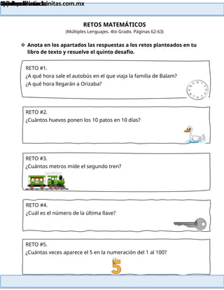 Lainitas Primaria
Cuadernillo Lector
4to Grado
47
Lainitas Primaria
www.primaria.lainitas.com.mx
RETOS MATEMÁTICOS
(Múltiples Lenguajes. 4to Grado. Páginas 62-63)
 Anota en los apartados las respuestas a los retos planteados en tu
libro de texto y resuelve el quinto desafío.
RETO #1.
¿A qué hora sale el autobús en el que viaja la familia de Balam?
¿A qué hora llegarán a Orizaba?
RETO #2.
¿Cuántos huevos ponen los 10 patos en 10 días?
RETO #3.
¿Cuántos metros mide el segundo tren?
RETO #4.
¿Cuál es el número de la última llave?
RETO #5.
¿Cuántas veces aparece el 5 en la numeración del 1 al 100?
 