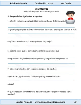 Lainitas Primaria Cuadernillo Lector 4to Grado
48
Lainitas Primaria www.primaria.lainitas.com.mx
MICROBITOS
2.- ¿Por qué Juanjo se levantó emocionado de su silla y que pasó cuando lo hizo?
4.- ¿Cómo reaccionaron los compañeros de Juanjo?
5.- ¿Cómo crees que se sintió Juanjo ante la reacción de sus
compañeros? 6.- ¿Qué crees que aprendió Juanjo de esta experiencia?
7.- ¿Qué logró Andrea con su perico después de muchos
intentos? 8.- ¿Qué sucedía cada vez que alguien estornudaba
o tosía?
9.- ¿Qué reacción tuvo la familia de Andrea cuando el perico repetía cierta
palabra?
(Múltiples Lenguajes. 4to Grado. Páginas 64-65)
 Responde las siguientes preguntas.
1.- ¿Quién es Juanjo y qué actividad tenía que hacer de forma virtual?
 