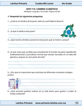 Lainitas Primaria Cuadernillo Lector 4to Grado
50
Lainitas Primaria www.primaria.lainitas.com.mx
XIYE Y EL CAMBIO CLIMÁTICO
(Múltiples Lenguajes. 4to Grado. Páginas 66-69)
 Responde las siguientes preguntas.
1.- ¿Cuál es el nombre de la joven sobre la cual habla la lectura?
3.- ¿Qué evento climático presenció esta joven que la motivó a actuar?
4.- ¿A qué crees que se debe que actualmente el mundo sea poco equilibrado
ambientalmente? ¿Consideras normal que existan tornados en un lado del
planeta y sequías en otra parte de este?
5.- ¿Por qué es importante que activistas de diferentes contextos trabajen
juntos?
6.- ¿Qué acciones podrías realizar en tu vida diaria para ayudar a cuidar el
medio ambiente?
2.- ¿A qué se dedica esta joven?
 