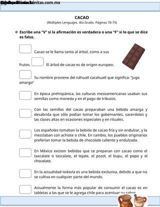 Lainitas Primaria
Cuadernillo Lector
4to Grado
52
Lainitas Primaria
www.primaria.lainitas.com.mx
CACAO
(Múltiples Lenguajes. 4to Grado. Páginas 70-73)
 Escribe una “V” si la afirmación es verdadera o una “F” si lo que se dice
es falso.
Cacao se le llama tanto al árbol, como a sus
frutos. El árbol de cacao es de origen europeo.
Su nombre proviene del náhuatl cacahuatl que significa: “jugo
amargo”
En época prehispánica, las culturas mesoamericanas usaban sus
semillas como moneda y en el pago de tributos.
Con las semillas del cacao preparaban una bebida amarga y
desabrida que sólo podían tomar los gobernantes, sacerdotes y
las clases altas en ocasiones especiales y en rituales.
Los españoles tomaban la bebida de cacao fría y sin endulzar, y la
mezclaban con achiote o chile. En cambio, los pueblos originarios
preferían tomar la bebida de chocolate caliente y endulzada.
En México existen bebidas que se preparan con cacao como el
taxcalate o tascalate, el tejate, el pozol, el bupu, el popo y el
chocolate.
En la actualidad todavía es una bebida exclusiva, debido a que no
se cultiva en cualquier parte del mundo.
Actualmente la forma más popular de consumir el cacao es en
tabletas a las que se le agrega chile para acentuar su sabor.
 
