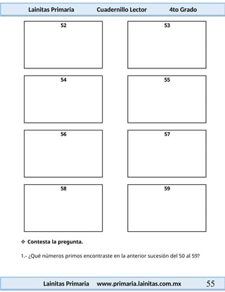 Lainitas Primaria Cuadernillo Lector 4to Grado
55
Lainitas Primaria www.primaria.lainitas.com.mx
52 53
54 55
56 57
58 59
 Contesta la pregunta.
1.- ¿Qué números primos encontraste en la anterior sucesión del 50 al 59?
 