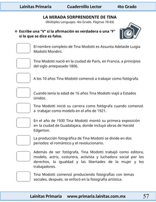 Lainitas Primaria Cuadernillo Lector 4to Grado
57
Lainitas Primaria www.primaria.lainitas.com.mx
LA MIRADA SORPRENDENTE DE TINA
(Múltiples Lenguajes. 4to Grado. Páginas 78-83)
 Escribe una “V” si la afirmación es verdadera o una “F”
si lo que se dice es falso.
El nombre completo de Tina Modotti es Assunta Adelaide Luigia
Modotti Mondini.
Tina Modotti nació en la ciudad de París, en Francia, a principios
del siglo antepasado 1806.
A los 10 años Tina Modotti comenzó a trabajar como fotógrafa.
Cuando tenía la edad de 16 años Tina Modotti viajó a Estados
Unidos.
Tina Modotti inició su carrera como fotógrafa cuando comenzó
a trabajar como modelo en el año de 1921.
En el año de 1930 Tina Modotti montó su primera exposición
en la ciudad de Guadalajara, donde incluyó obras de Harold
Edgerton.
La producción fotográfica de Tina Modotti se divide en dos
periodos: el romántico y el revolucionario.
Además de ser fotógrafa, Tina Modotti trabajó como editora,
modelo, actriz, costurera, activista y luchadora social por los
derechos, la igualdad y las libertades de la mujer y los
trabajadores.
Tina Modotti comenzó produciendo fotografías con temas
sociales, después, se enfocó en la fotografía artística.
 