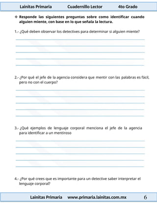 Lainitas Primaria Cuadernillo Lector 4to Grado
6
Lainitas Primaria www.primaria.lainitas.com.mx
 Responde las siguientes preguntas sobre como identificar cuando
alguien miente, con base en lo que señala la lectura.
1.- ¿Qué deben observar los detectives para determinar si alguien miente?
2.- ¿Por qué el jefe de la agencia considera que mentir con las palabras es fácil,
pero no con el cuerpo?
3.- ¿Qué ejemplos de lenguaje corporal menciona el jefe de la agencia
para identificar a un mentiroso
4.- ¿Por qué crees que es importante para un detective saber interpretar el
lenguaje corporal?
 