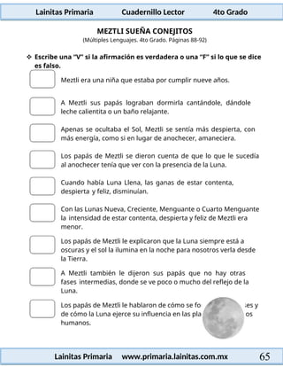 Lainitas Primaria Cuadernillo Lector 4to Grado
65
Lainitas Primaria www.primaria.lainitas.com.mx
MEZTLI SUEÑA CONEJITOS
(Múltiples Lenguajes. 4to Grado. Páginas 88-92)
 Escribe una “V” si la afirmación es verdadera o una “F” si lo que se dice
es falso.
Meztli era una niña que estaba por cumplir nueve años.
A Meztli sus papás lograban dormirla cantándole, dándole
leche calientita o un baño relajante.
Apenas se ocultaba el Sol, Meztli se sentía más despierta, con
más energía, como si en lugar de anochecer, amaneciera.
Los papás de Meztli se dieron cuenta de que lo que le sucedía
al anochecer tenía que ver con la presencia de la Luna.
Cuando había Luna Llena, las ganas de estar contenta,
despierta y feliz, disminuían.
Con las Lunas Nueva, Creciente, Menguante o Cuarto Menguante
la intensidad de estar contenta, despierta y feliz de Meztli era
menor.
Los papás de Meztli le explicaron que la Luna siempre está a
oscuras y el sol la ilumina en la noche para nosotros verla desde
la Tierra.
A Meztli también le dijeron sus papás que no hay otras
fases intermedias, donde se ve poco o mucho del reflejo de la
Luna.
Los papás de Meztli le hablaron de cómo se forman los eclipses y
de cómo la Luna ejerce su influencia en las plantas, el mar y los
humanos.
 
