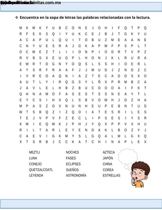 Lainitas Primaria
Cuadernillo Lector
4to Grado
69
Lainitas Primaria
www.primaria.lainitas.com.mx
 Encuentra en la sopa de letras las palabras relacionadas con la lectura.
M K M K Y U B C O N E J O H I F Q T P Q
R F E K S Q I Y U K C E J B J T G K Y U
A C A P U L Q U I T O B U Z M E A A N E
C N Y U E S R A J G K A P W F P S P L T
O C M E Z T L I I O N P I O D R T V P Z
R V B S X E U G P L H O N J K L R U R A
E W R T D G N Y O Q S L S S H I O E R L
A Y S R F R A A F J J M U D J Z N D Z C
I V R E O A Q N I A Z T E C A D O S X O
A U T L Y I R Q G S Y L Ñ X P R M B C A
J A V L E L H B Z B U C O O O A I F K T
Q H N A M O F A S E S T S S N E A Y T L
E Y C S I H X Q L S B V O W H J O Z H A
M P A S Z O X N U N H E U P E B N T U D
W T S B Q Z I Z Q O I A T E S R I L E S
T E J V P V F Z E C L I P S E S I Y S R
K M I E Q W K J P H J Y Q X P P V X H U
R I L T A R L E Y E N D A K L B O Z Y J
C A E V I G K M Y S L G Q A L M L G X Q
X T S R B J C C K A T C H I N A P L E X
MEZTLI
LUNA
CONEJO
QUETZALCOATL
LEYENDA
NOCHES
FASES
ECLIPSES
SUEÑOS
ASTRONOMÍA
AZTECA
JAPÓN
CHINA
COREA
ESTRELLAS
 